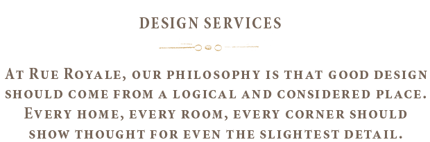 Design Services - At Rue Royale, our philosophy is that good design should come from a logical and considered place. Every home, every room, every corner should show thought for even the slightest detail.